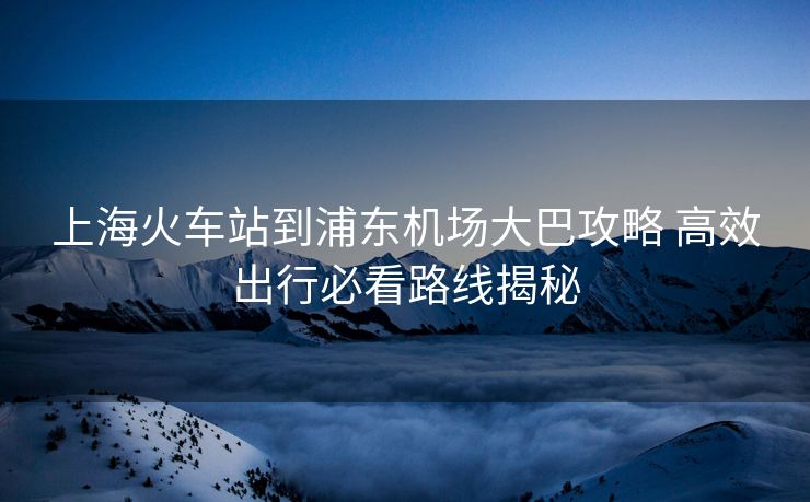 上海火车站到浦东机场大巴攻略 高效出行必看路线揭秘 上海火车站到浦东机场大巴攻略 高效出行必看路线揭秘