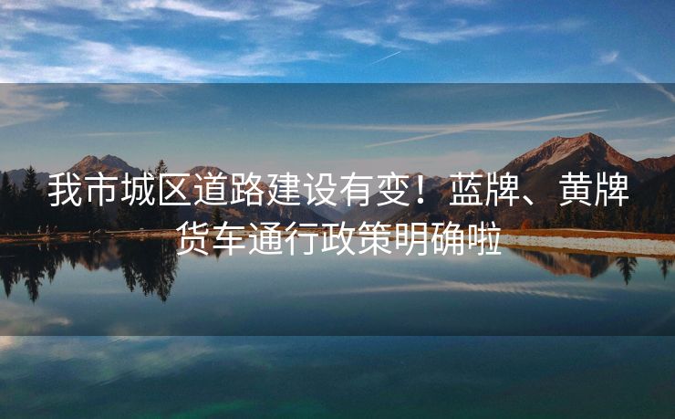 我市城区道路建设有变！蓝牌、黄牌货车通行政策明确啦
