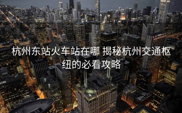 杭州东站火车站在哪 揭秘杭州交通枢纽的必看攻略