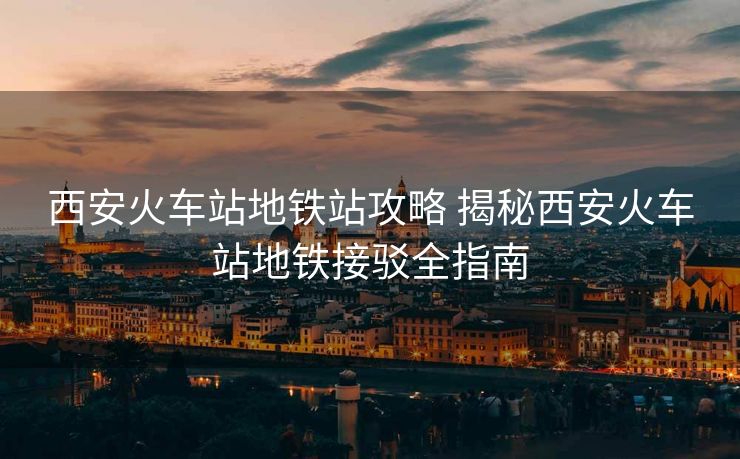 西安火车站地铁站攻略 揭秘西安火车站地铁接驳全指南 西安火车站地铁站攻略 揭秘西安火车站地铁接驳全指南