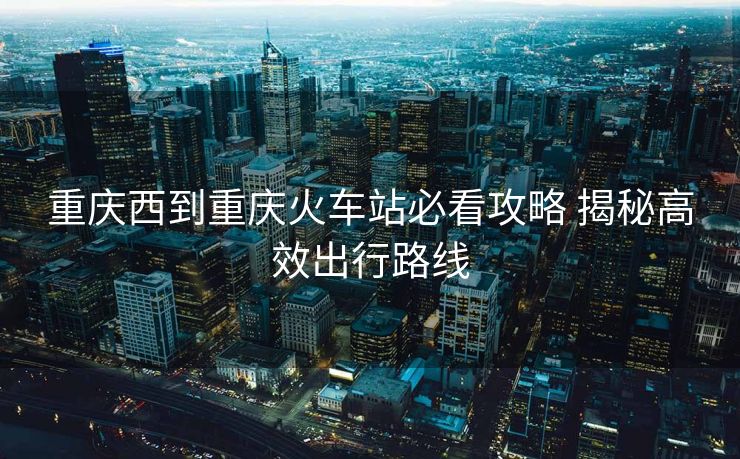 重庆西到重庆火车站必看攻略 揭秘高效出行路线 重庆西到重庆火车站必看攻略 揭秘高效出行路线