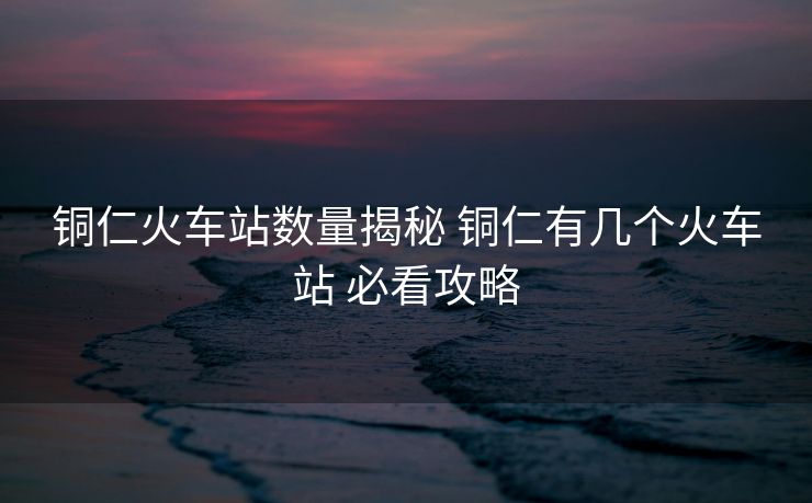 铜仁火车站数量揭秘 铜仁有几个火车站 必看攻略