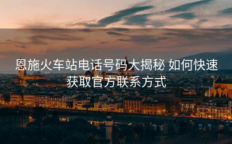 恩施火车站电话号码大揭秘 如何快速获取官方联系方式