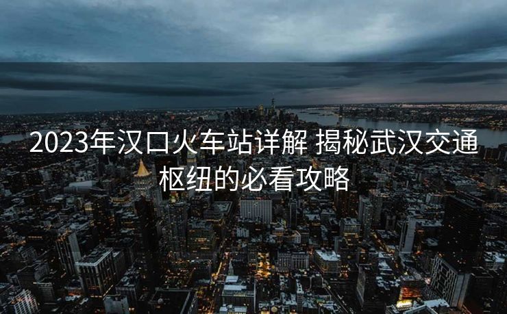 2023年汉口火车站详解 揭秘武汉交通枢纽的必看攻略