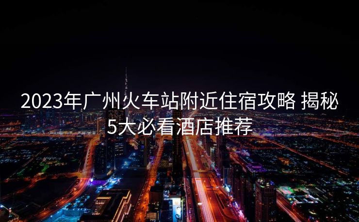2023年广州火车站附近住宿攻略 揭秘5大必看酒店推荐