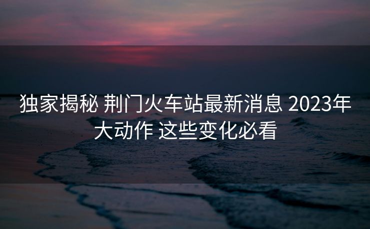 独家揭秘 荆门火车站最新消息 2023年大动作 这些变化必看