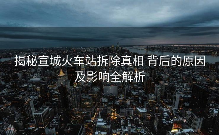 揭秘宣城火车站拆除真相 背后的原因及影响全解析