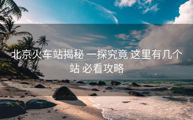 北京火车站揭秘 一探究竟 这里有几个站 必看攻略