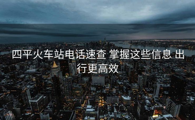 四平火车站电话速查 掌握这些信息 出行更高效 四平火车站电话速查 掌握这些信息 出行更高效