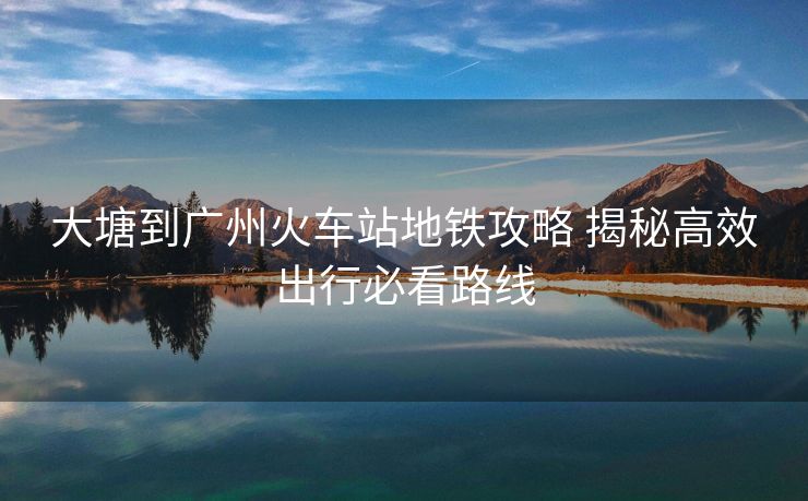 大塘到广州火车站地铁攻略 揭秘高效出行必看路线