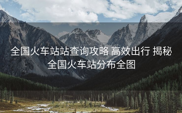 全国火车站站查询攻略 高效出行 揭秘全国火车站分布全图