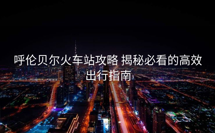 呼伦贝尔火车站攻略 揭秘必看的高效出行指南