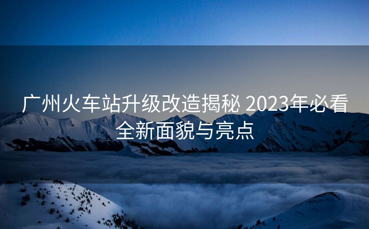 广州火车站升级改造揭秘 2023年必看全新面貌与亮点