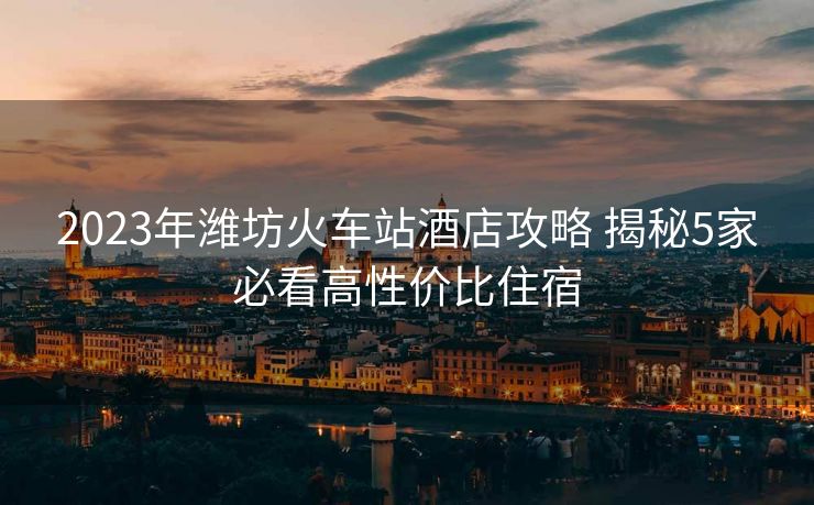 2023年潍坊火车站酒店攻略 揭秘5家必看高性价比住宿