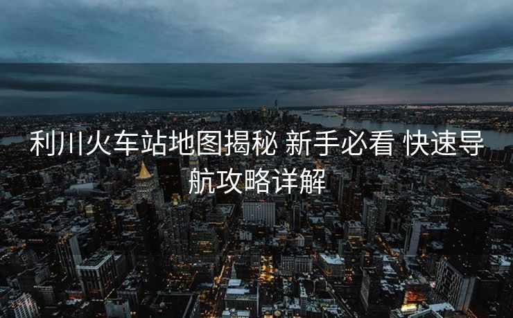 利川火车站地图揭秘 新手必看 快速导航攻略详解