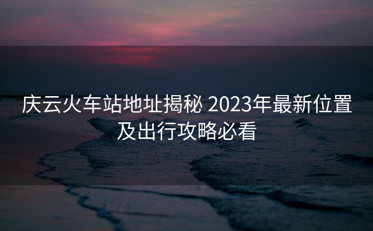 庆云火车站地址揭秘 2023年最新位置及出行攻略必看