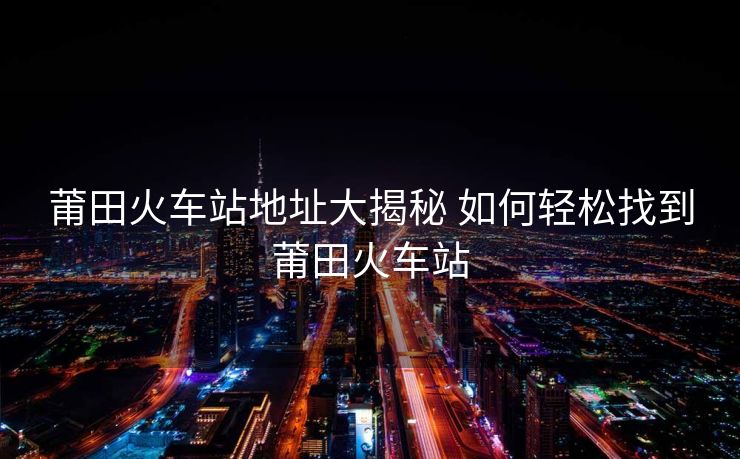 莆田火车站地址大揭秘 如何轻松找到莆田火车站