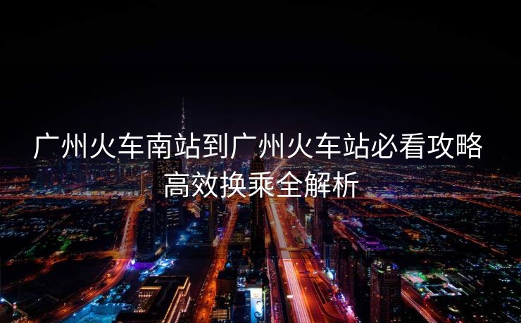 广州火车南站到广州火车站必看攻略 高效换乘全解析
