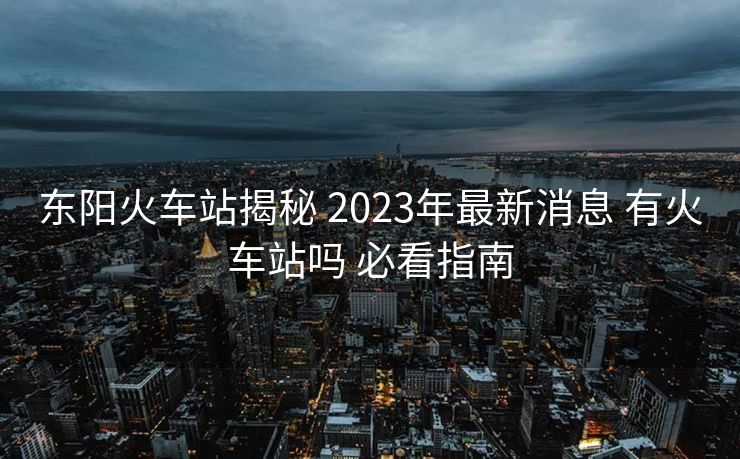 东阳火车站揭秘 2023年最新消息 有火车站吗 必看指南 东阳火车站揭秘 2023年最新消息 有火车站吗 必看指南