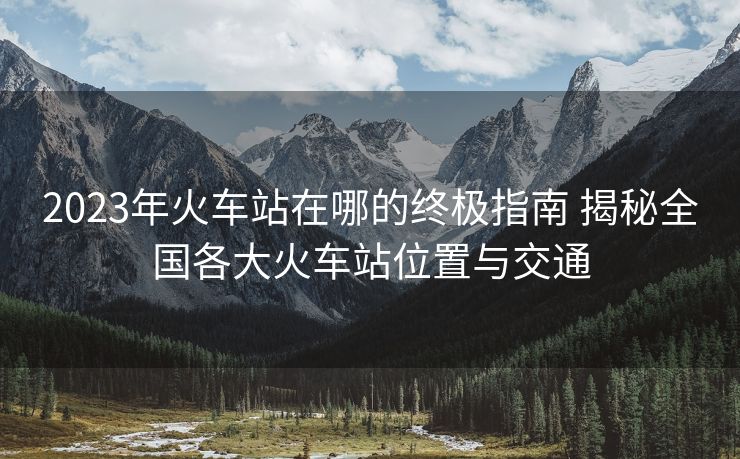 2023年火车站在哪的终极指南 揭秘全国各大火车站位置与交通