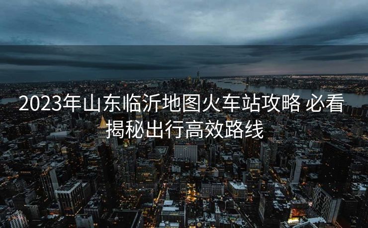 2023年山东临沂地图火车站攻略 必看 揭秘出行高效路线