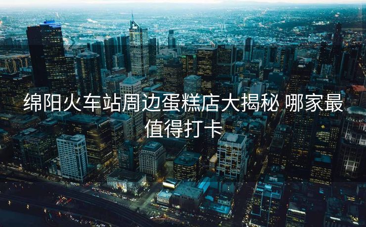 绵阳火车站周边蛋糕店大揭秘 哪家最值得打卡