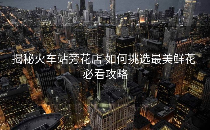 揭秘火车站旁花店 如何挑选最美鲜花 必看攻略