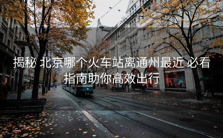 揭秘 北京哪个火车站离通州最近 必看指南助你高效出行