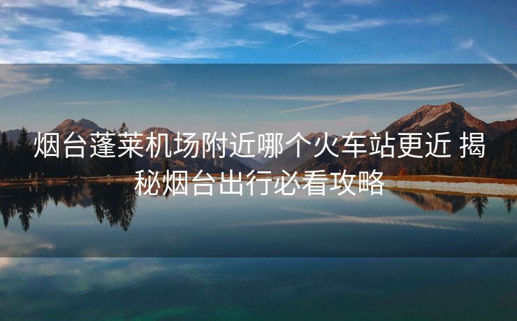 烟台蓬莱机场附近哪个火车站更近 揭秘烟台出行必看攻略
