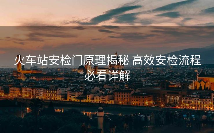 火车站安检门原理揭秘 高效安检流程必看详解