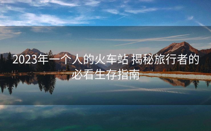 2023年一个人的火车站 揭秘旅行者的必看生存指南