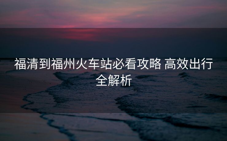 福清到福州火车站必看攻略 高效出行全解析