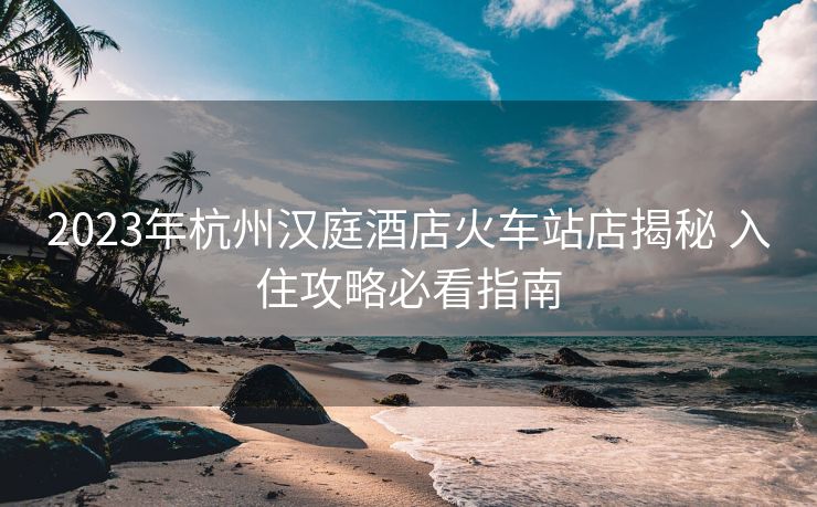 2023年杭州汉庭酒店火车站店揭秘 入住攻略必看指南