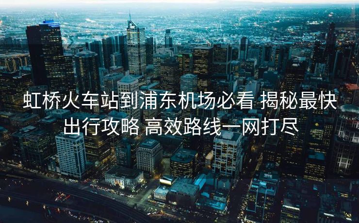 虹桥火车站到浦东机场必看 揭秘最快出行攻略 高效路线一网打尽