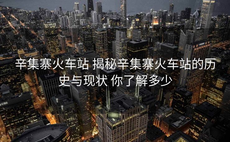辛集寨火车站 揭秘辛集寨火车站的历史与现状 你了解多少
