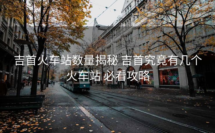 吉首火车站数量揭秘 吉首究竟有几个火车站 必看攻略