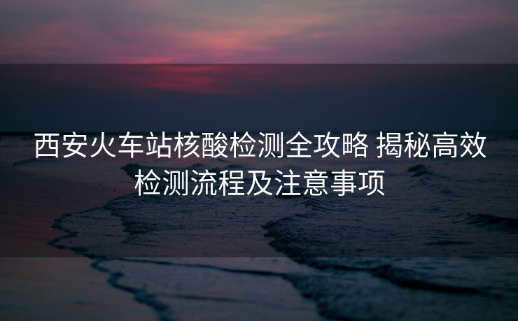西安火车站核酸检测全攻略 揭秘高效检测流程及注意事项