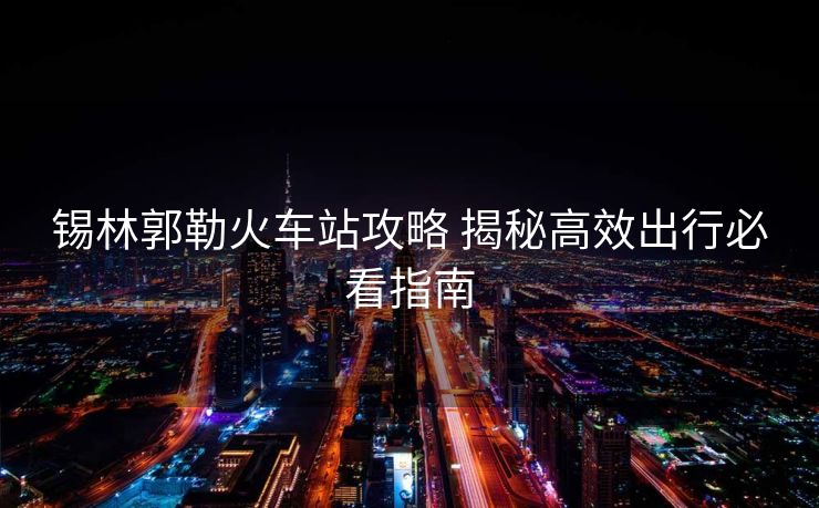 锡林郭勒火车站攻略 揭秘高效出行必看指南