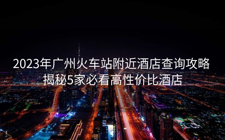 2023年广州火车站附近酒店查询攻略 揭秘5家必看高性价比酒店