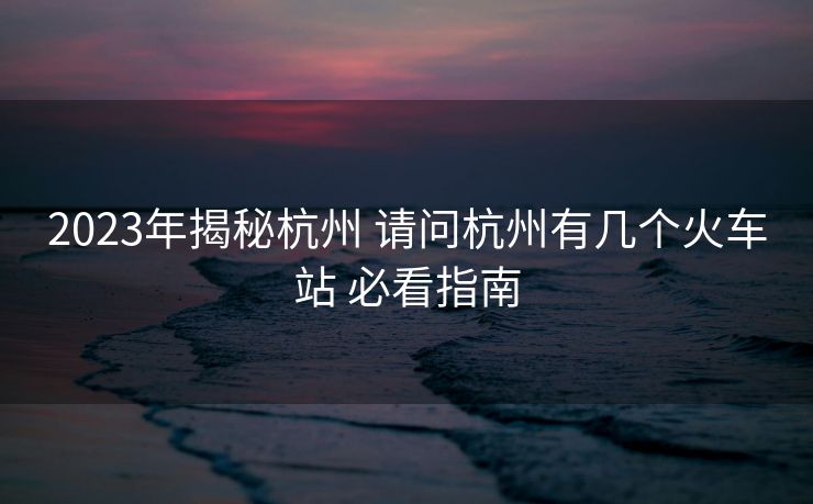 2023年揭秘杭州 请问杭州有几个火车站 必看指南