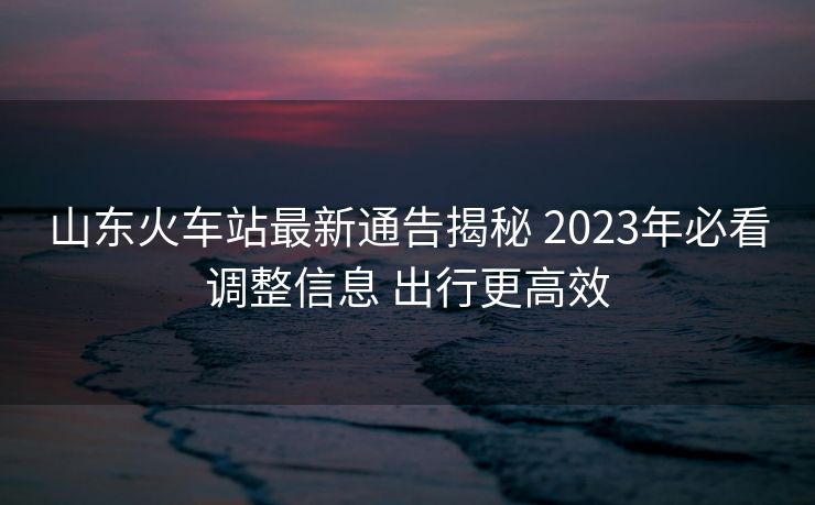 山东火车站最新通告揭秘 2023年必看调整信息 出行更高效