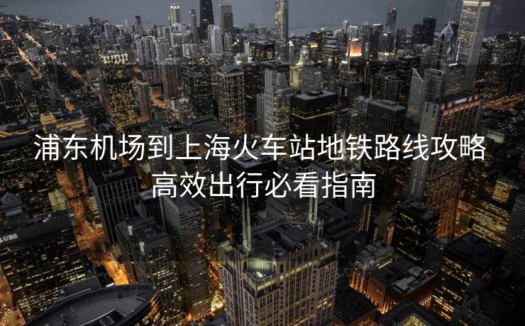 浦东机场到上海火车站地铁路线攻略 高效出行必看指南