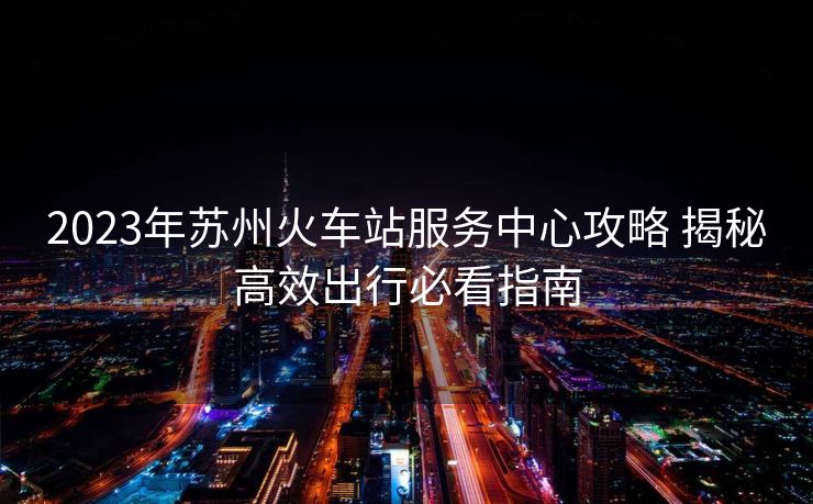 2023年苏州火车站服务中心攻略 揭秘高效出行必看指南