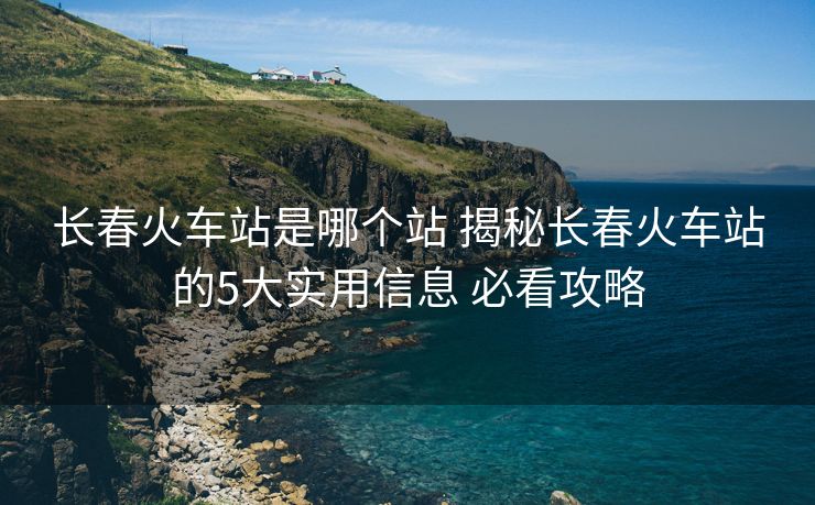长春火车站是哪个站 揭秘长春火车站的5大实用信息 必看攻略