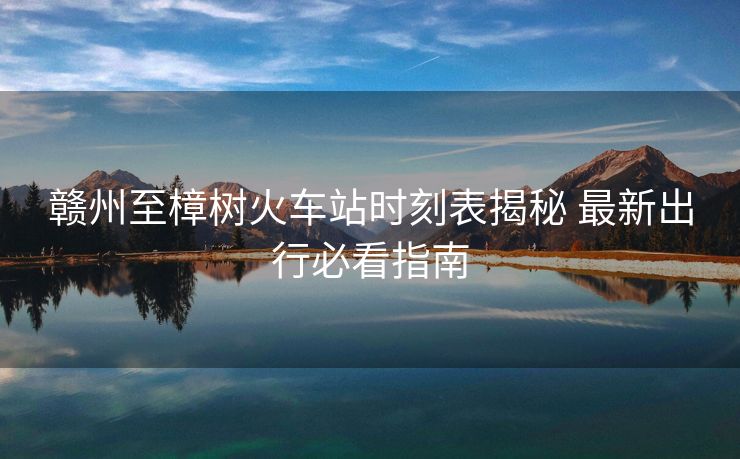 赣州至樟树火车站时刻表揭秘 最新出行必看指南
