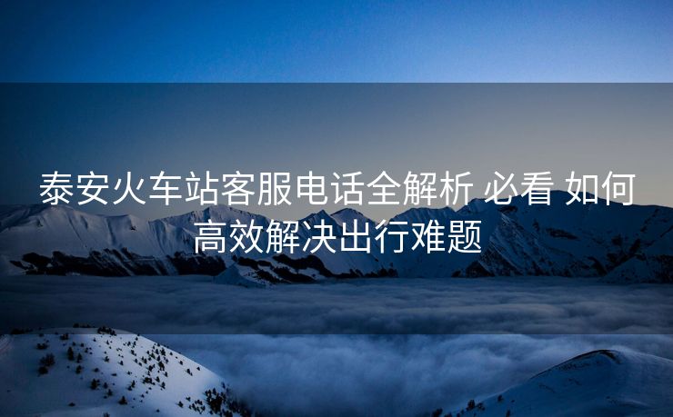 泰安火车站客服电话全解析 必看 如何高效解决出行难题 泰安火车站客服电话全解析 必看 如何高效解决出行难题