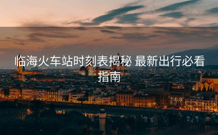 临海火车站时刻表揭秘 最新出行必看指南 临海火车站时刻表揭秘 最新出行必看指南