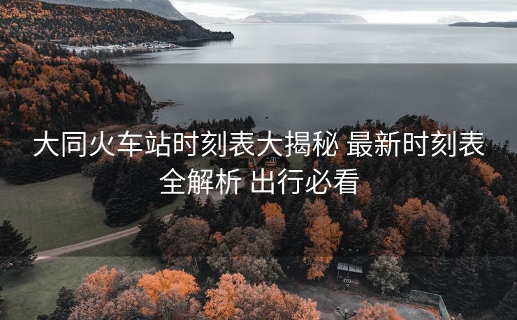 大同火车站时刻表大揭秘 最新时刻表全解析 出行必看 大同火车站时刻表大揭秘 最新时刻表全解析 出行必看