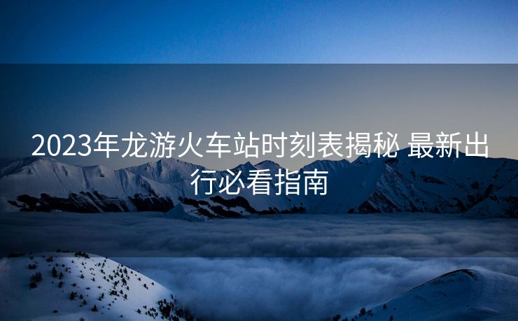 2023年龙游火车站时刻表揭秘 最新出行必看指南