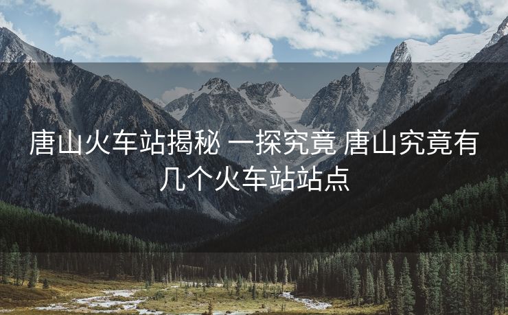 唐山火车站揭秘 一探究竟 唐山究竟有几个火车站站点